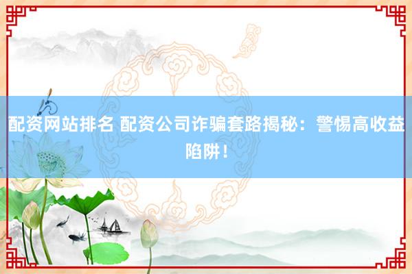 配资网站排名 配资公司诈骗套路揭秘：警惕高收益陷阱！