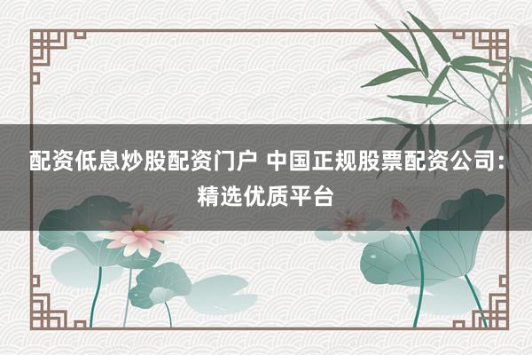 配资低息炒股配资门户 中国正规股票配资公司：精选优质平台