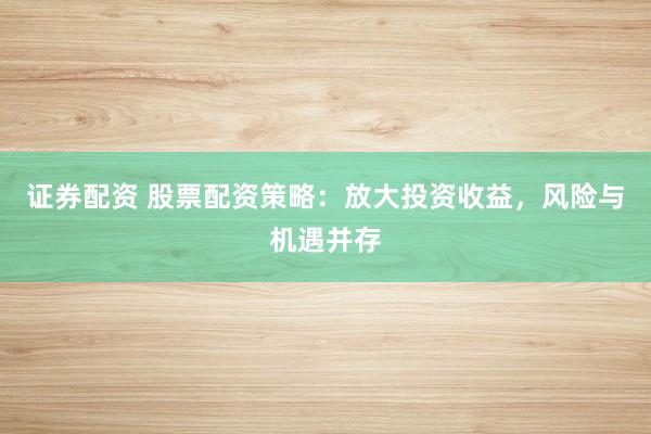 证券配资 股票配资策略：放大投资收益，风险与机遇并存