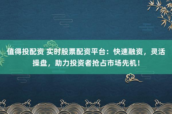 值得投配资 实时股票配资平台：快速融资，灵活操盘，助力投资者抢占市场先机！