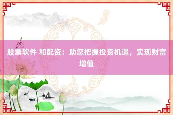 股票软件 和配资：助您把握投资机遇，实现财富增值