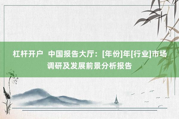 杠杆开户  中国报告大厅：[年份]年[行业]市场调研及发展前景分析报告