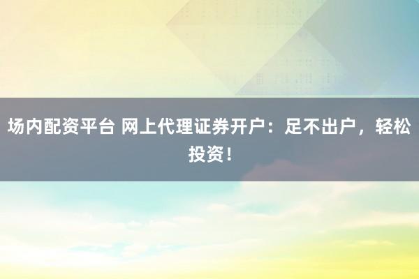 场内配资平台 网上代理证券开户：足不出户，轻松投资！