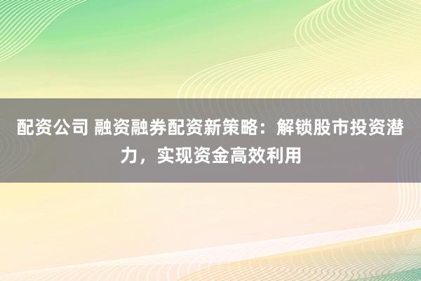 配资公司 融资融券配资新策略：解锁股市投资潜力，实现资金高效利用