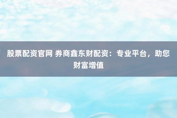 股票配资官网 券商鑫东财配资:专业平台,助您财富增值