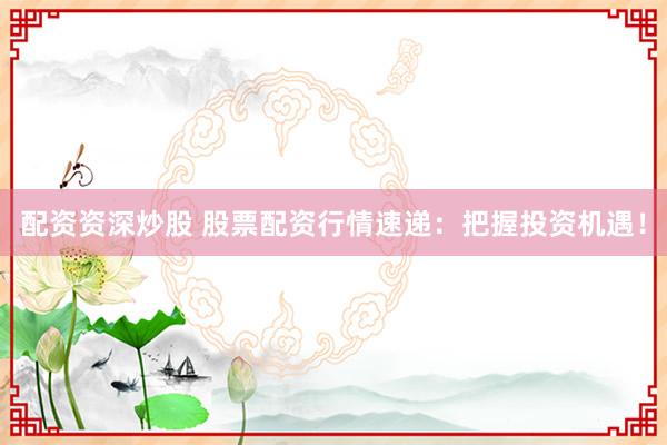 配资资深炒股 股票配资行情速递：把握投资机遇！