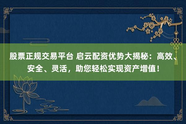 股票正规交易平台 启云配资优势大揭秘：高效、安全、灵活，助您轻松实现资产增值！