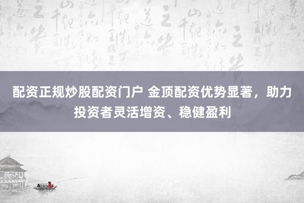 配资正规炒股配资门户 金顶配资优势显著，助力投资者灵活增资、稳健盈利