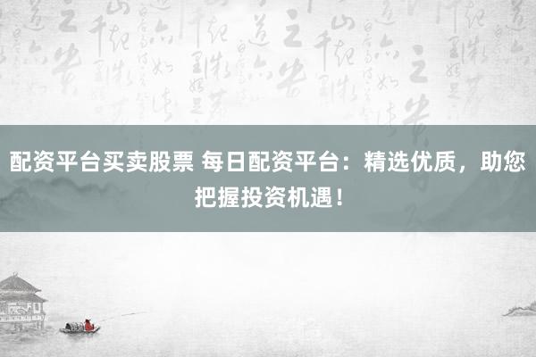 配资平台买卖股票 每日配资平台：精选优质，助您把握投资机遇！