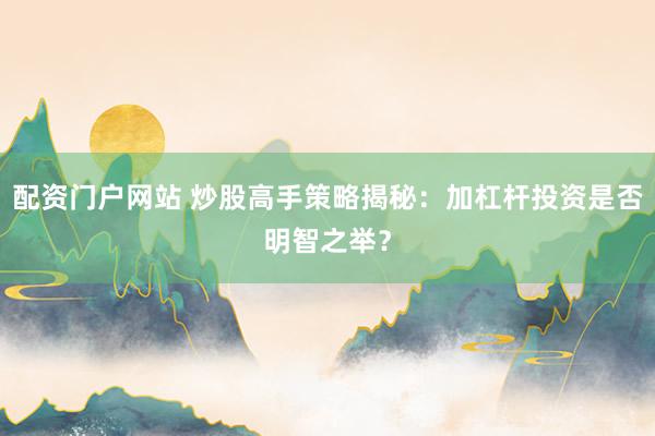 配资门户网站 炒股高手策略揭秘：加杠杆投资是否明智之举？