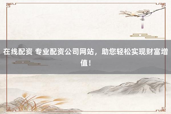 在线配资 专业配资公司网站，助您轻松实现财富增值！