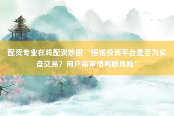 配资专业在线配资炒股 “恒铭投资平台是否为实盘交易？用户需审慎判断风险”