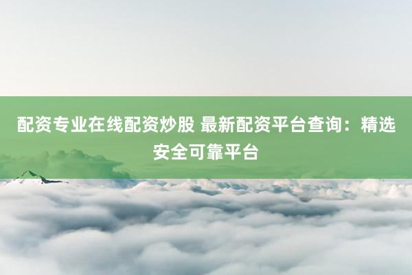 配资专业在线配资炒股 最新配资平台查询：精选安全可靠平台