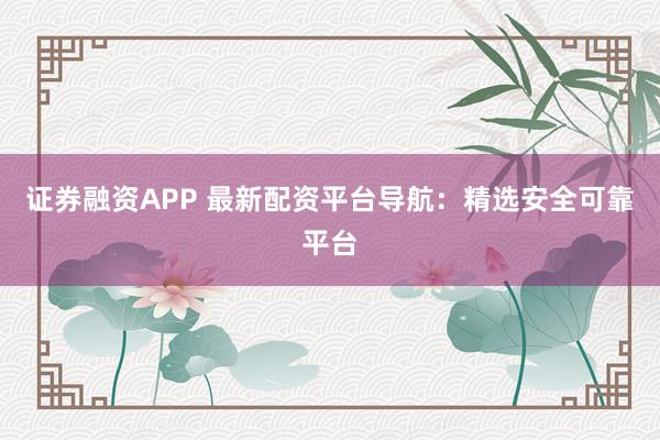 证券融资APP 最新配资平台导航：精选安全可靠平台