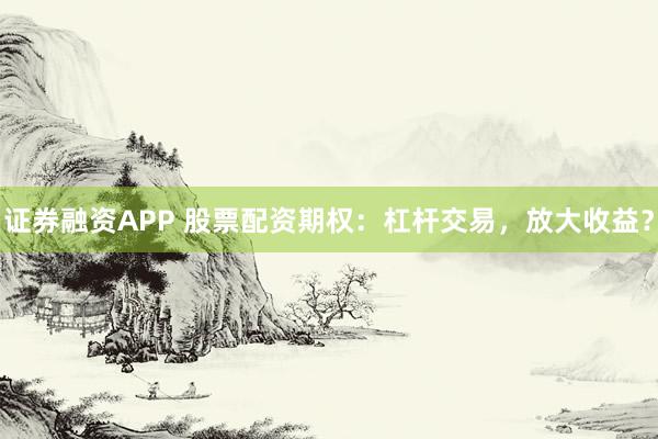 证券融资APP 股票配资期权：杠杆交易，放大收益？