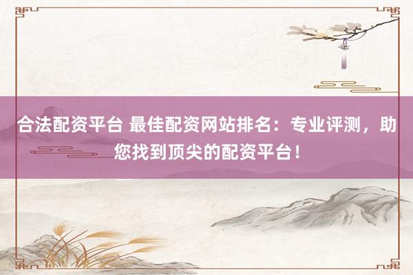 合法配资平台 最佳配资网站排名：专业评测，助您找到顶尖的配资平台！