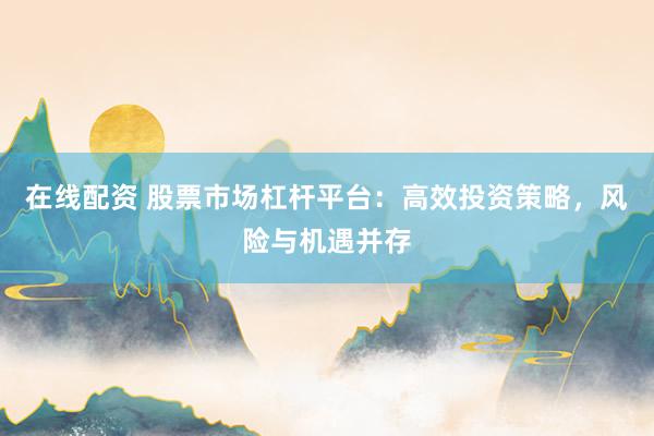 在线配资 股票市场杠杆平台：高效投资策略，风险与机遇并存