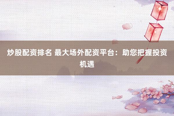 炒股配资排名 最大场外配资平台：助您把握投资机遇
