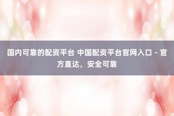 国内可靠的配资平台 中国配资平台官网入口 - 官方直达，安全可靠