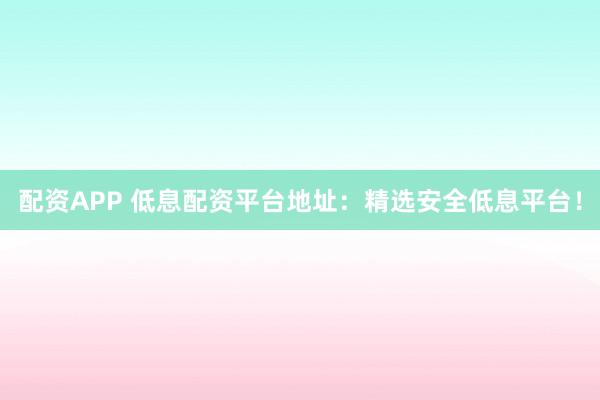 配资APP 低息配资平台地址：精选安全低息平台！