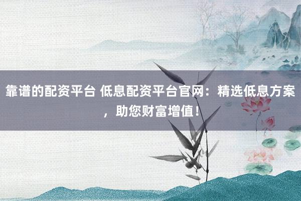 靠谱的配资平台 低息配资平台官网：精选低息方案，助您财富增值！