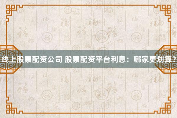 线上股票配资公司 股票配资平台利息：哪家更划算？
