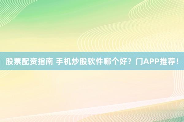股票配资指南 手机炒股软件哪个好？门APP推荐！