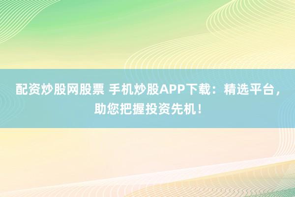 配资炒股网股票 手机炒股APP下载：精选平台，助您把握投资先机！