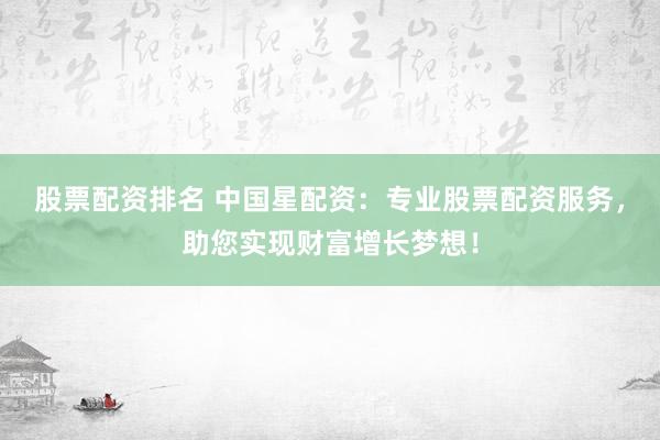 股票配资排名 中国星配资：专业股票配资服务，助您实现财富增长梦想！