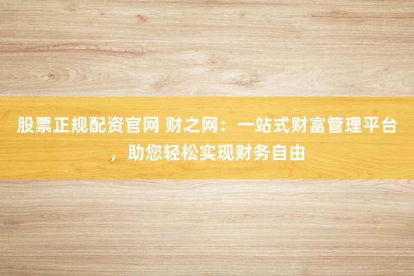 股票正规配资官网 财之网：一站式财富管理平台，助您轻松实现财务自由
