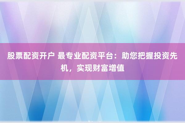 股票配资开户 最专业配资平台:助您把握投资先机,实现财富增值