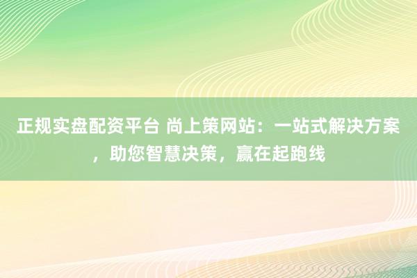 正规实盘配资平台 尚上策网站：一站式解决方案，助您智慧决策，赢在起跑线