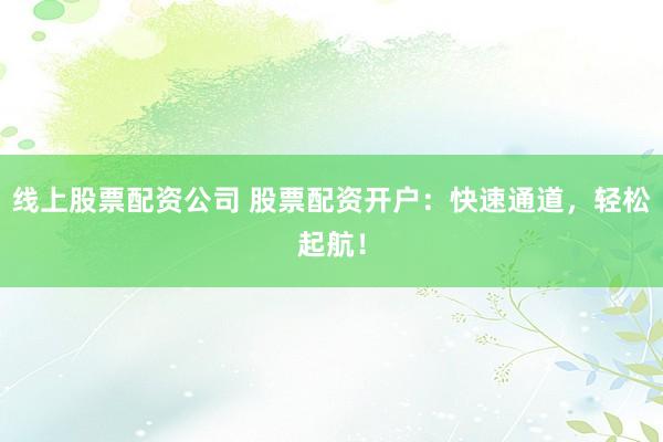 线上股票配资公司 股票配资开户：快速通道，轻松起航！