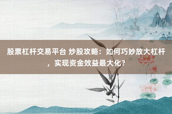 股票杠杆交易平台 炒股攻略：如何巧妙放大杠杆，实现资金效益最大化？