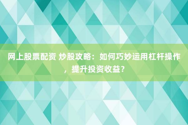 网上股票配资 炒股攻略：如何巧妙运用杠杆操作，提升投资收益？