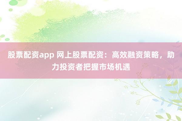 股票配资app 网上股票配资：高效融资策略，助力投资者把握市场机遇