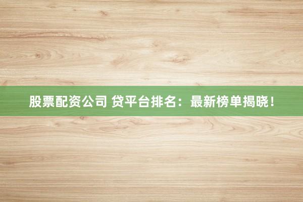 股票配资公司 贷平台排名：最新榜单揭晓！