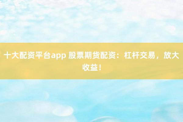 十大配资平台app 股票期货配资：杠杆交易，放大收益！