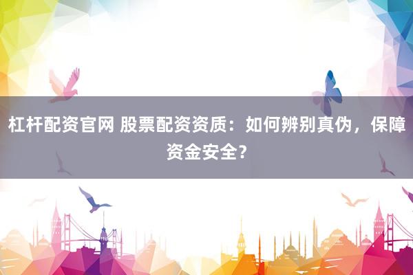 杠杆配资官网 股票配资资质：如何辨别真伪，保障资金安全？