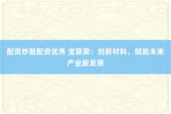 配资炒股配资优秀 宝聚荣：创新材料，赋能未来产业新发展