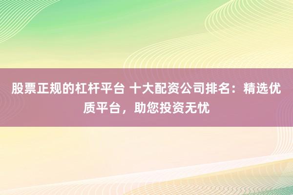 股票正规的杠杆平台 十大配资公司排名：精选优质平台，助您投资无忧