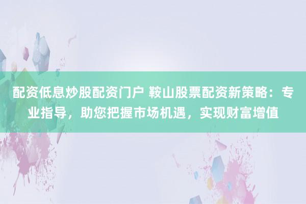 配资低息炒股配资门户 鞍山股票配资新策略：专业指导，助您把握市场机遇，实现财富增值