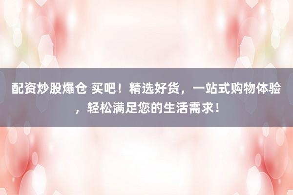 配资炒股爆仓 买吧！精选好货，一站式购物体验，轻松满足您的生活需求！