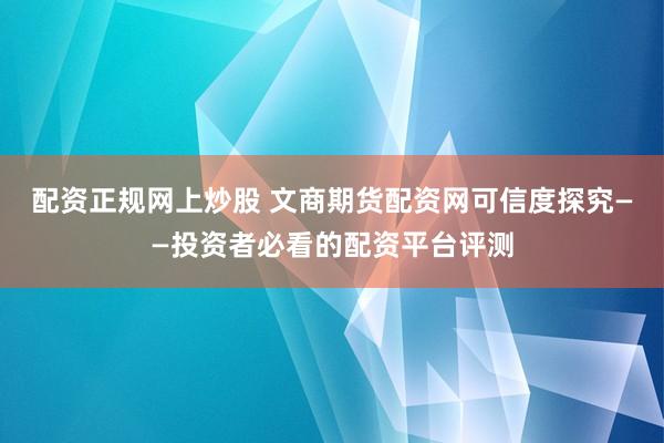 配资正规网上炒股 文商期货配资网可信度探究——投资者必看的配资平台评测