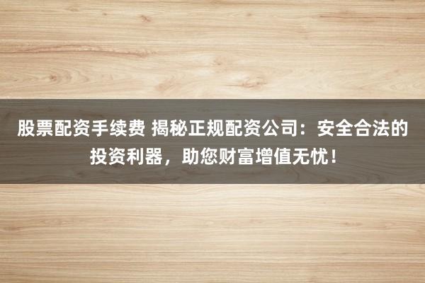 股票配资手续费 揭秘正规配资公司：安全合法的投资利器，助您财富增值无忧！