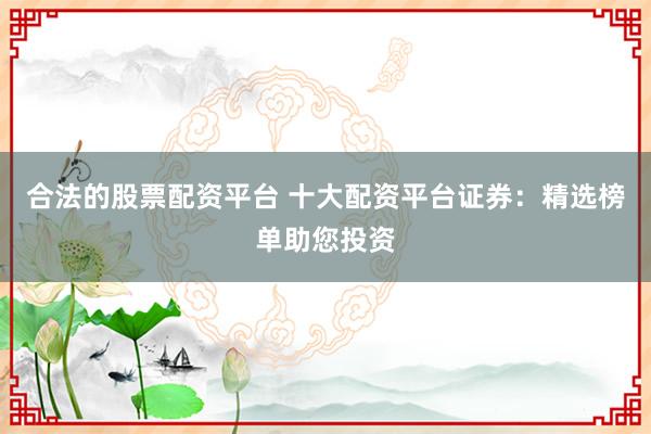 合法的股票配资平台 十大配资平台证券：精选榜单助您投资