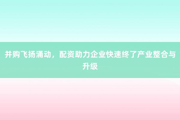 并购飞扬涌动,配资助力企业快速终了产业整合与升级