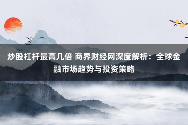 炒股杠杆最高几倍 商界财经网深度解析:全球金融市场趋势与投资策略