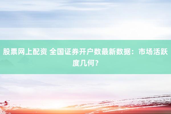 股票网上配资 全国证券开户数最新数据：市场活跃度几何？