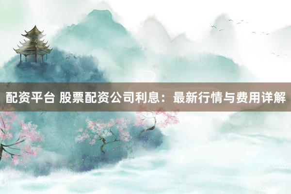 配资平台 股票配资公司利息：最新行情与费用详解